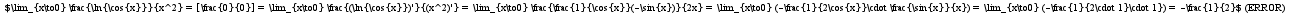 $\lim_{x\to0} \frac{\ln{\cos{x}}}{x^2} = [\frac{0}{0}] = \lim_{x\to0} \frac{(\ln{\cos{x}})'}{(x^2)'} = \lim_{x\to0} \frac{\frac{1}{\cos{x}}(-\sin{x})}{2x} = \lim_{x\to0} (-\frac{1}{2\cos{x}}\cdot \frac{\sin{x}}{x}) = \lim_{x\to0} (-\frac{1}{2\cdot 1}\cdot 1}) = -\frac{1}{2}$
